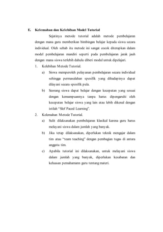 E. Kelemahan dan Kelebihan Model Tutorial
Sejatinya metode tutorial adalah metode pembelajaran
dengan mana guru memberikan bimbingan belajar kepada siswa secara
individual. Oleh sebab itu metode ini sangat cocok diterapkan dalam
model pembelajaran mandiri seperti pada pembelajaran jarak jauh
dengan mana siswa terlebih dahulu diberi modul untuk dipelajari.
1. Kelebihan Metode Tutorial.
a) Siswa memperoleh pelayanan pembelajaran secara individual
sehingga permasalahan spesifik yang dihadapinya dapat
dilayani secara spesifik pula.
b) Seorang siswa dapat belajar dengan kecepatan yang sesuai
dengan kemampuannya tanpa harus dipengaruhi oleh
kecepatan belajar siswa yang lain atau lebih dikenal dengan
istilah “Slef Paced Learning”.
2. Kelemahan Metode Tutorial.
a) Sulit dilaksanakan pembelajaran klasikal karena guru harus
melayani siswa dalam jumlah yang banyak.
b) Jika tetap dilaksanakan, diperlukan teknik mengajar dalam
tim atau “team teaching” dengan pembagian tugas di antara
anggota tim.
c) Apabila tutorial ini dilaksanakan, untuk melayani siswa
dalam jumlah yang banyak, diperlukan kesabaran dan
keluasan pemahamann guru tentang materi.
 