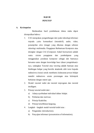 BAB III
PENUTUP
A. Kesimpulan
Berdasarkan hasil pembahasan diatas maka dapat
disimpulkan bahwa :
1. CAI merupakan pengembangan dari pada teknologi informasi
terpadu yaitu komunikasi (interaktif), audio, video,
penampilan citra (image) yang dikemas dengan sebutan
teknologi multimedia. Pengajaran Berbantuan Komputer atau
disingkat dengan CAI (Computer Aided Instruction) adalah
suatu sistem pengajaran dan pembelajaran yang
menggunakan peralatan komputer sebagai alat bantunya
bersama–sama dengan knowledge base (dasar pengetahuan)-
nya, sedangkan Tutorial atau tutoring adalah bantuan atau
bimbingan belajar yang bersifat akademik oleh tutor kepada
mahasiswa (tutee) untuk membantu kelancaran proses belajar
mandiri mahasiswa secara perorangan atau kelompok
berkaitan dengan materi ajar.
2. Model tutorial tediri dai tutorial terprogram dan tutorial
intelligent.
3. Prinsip tutorial terdiri dari :
a) Adanya perbedaan individual dalam belajar.
b) Perhatian dan motivasi.
c) Prinsip Keaktifan.
d) Prinsip keterlibatan langsung.
4. Langkah - langkah model tutorial terdiri atas :
a) Pengenalan (introduction);
b) Penyajian informasi (presentation of information);
 