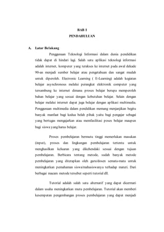 BAB I
PENDAHULUAN
A. Latar Belakang
Penggunaan Teknologi Informasi dalam dunia pendidikan
tidak dapat di hindari lagi. Salah satu aplikasi teknologi informasi
adalah internet, komputer yang terakses ke internet pada awal dekade
90-an menjadi sumber belajar atau pengetahuan dan sangat mudah
untuk diperoleh. Electronic Learning ( E-Learning) adalah kegiatan
belajar asynchronous melalui perangkat elektronik computer yang
tersambung ke internet dimana proses belajar berupa memperoleh
bahan belajar yang sesuai dengan kebutuhan belajar. Selain dengan
belajar melalui internet dapat juga belajar dengan aplikasi multimedia.
Penggunaan multimedia dalam pendidikan memang menjanjikan begitu
banyak manfaat bagi kedua belah pihak yaitu bagi pengajar sebagai
yang bertugas mengajarkan atau memfasilitasi poses belajar maupun
bagi siswa yang harus belajar.
Proses pembelajaran bermutu tinggi memerlukan masukan
(input), proses dan lingkungan pembelajaran tertentu untuk
menghasilkan keluaran yang dikehendaki sesuai dengan tujuan
pembelajaran. Berbicara tentang metode, sudah banyak metode
pembelajaran yang diterapkan oleh guru/dosen semata-mata untuk
meningkatkan pemahaman siswa/mahasiswanya terhadap materi. Dari
berbagai macam metode tersebut seperti tutorial dll.
Tutorial adalah salah satu alternatif yang dapat dicermati
dalam usaha meningkatkan mutu pembelajaran. Tutorial akan memberi
kesempatan pengembangan proses pembelajaran yang dapat menjadi
 