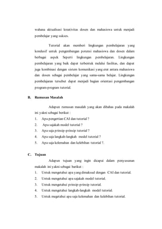 wahana aktualisasi kreativitas dosen dan mahasiswa untuk menjadi
pembelajar yang sukses.
Tutorial akan memberi lingkungan pembelajaran yang
kondusif untuk pengembangan potensi mahasiswa dan dosen dalam
berbagai aspek Seperti lingkungan pembelajaran. Lingkungan
pembelajaran yang baik dapat terbentuk melalui fasilitas, dan dapat
juga kombinasi dengan sistem komunikasi yang erat antara mahasiswa
dan dosen sebagai pembelajar yang sama-sama belajar. Lingkungan
pembelajaran tersebut dapat menjadi bagian orientasi pengembangan
program-program tutorial.
B. Rumusan Masalah
Adapun rumusan masalah yang akan dibahas pada makalah
ini yakni sebagai berikut :
1. Apa pengertian CAI dan tutorial ?
2. Apa sajakah model tutorial ?
3. Apa saja prinsip-prinsip tutorial ?
4. Apa saja langkah-langkah model tutorial ?
5. Apa saja kelemahan dan kelebihan tutorial ?.
C. Tujuan
Adapun tujuan yang ingin dicapai dalam penyusunan
makalah ini yakni sebagai barikut :
1. Untuk mengetahui apa yang dimaksud dengan CAI dan tutorial.
2. Untuk mengetahui apa sajakah model tutorial.
3. Untuk mengetahui prinsip-prinsip tutorial.
4. Untuk mengetahui langkah-langkah model tutorial.
5. Untuk megetahui apa saja kelemahan dan kelebihan tutorial.
 