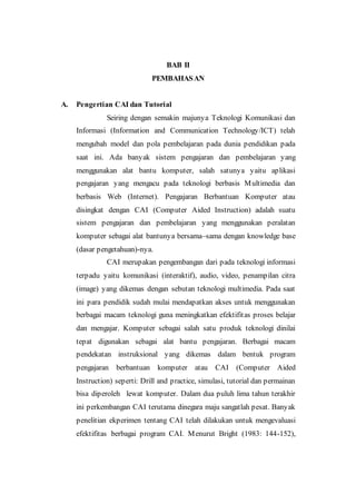 BAB II
PEMBAHASAN
A. Pengertian CAI dan Tutorial
Seiring dengan semakin majunya Teknologi Komunikasi dan
Informasi (Information and Communication Technology/ICT) telah
mengubah model dan pola pembelajaran pada dunia pendidikan pada
saat ini. Ada banyak sistem pengajaran dan pembelajaran yang
menggunakan alat bantu komputer, salah satunya yaitu aplikasi
pengajaran yang mengacu pada teknologi berbasis Multimedia dan
berbasis Web (Internet). Pengajaran Berbantuan Komputer atau
disingkat dengan CAI (Computer Aided Instruction) adalah suatu
sistem pengajaran dan pembelajaran yang menggunakan peralatan
komputer sebagai alat bantunya bersama–sama dengan knowledge base
(dasar pengetahuan)-nya.
CAI merupakan pengembangan dari pada teknologi informasi
terpadu yaitu komunikasi (interaktif), audio, video, penampilan citra
(image) yang dikemas dengan sebutan teknologi multimedia. Pada saat
ini para pendidik sudah mulai mendapatkan akses untuk menggunakan
berbagai macam teknologi guna meningkatkan efektifitas proses belajar
dan mengajar. Komputer sebagai salah satu produk teknologi dinilai
tepat digunakan sebagai alat bantu pengajaran. Berbagai macam
pendekatan instruksional yang dikemas dalam bentuk program
pengajaran berbantuan komputer atau CAI (Computer Aided
Instruction) seperti: Drill and practice, simulasi, tutorial dan permainan
bisa diperoleh lewat komputer. Dalam dua puluh lima tahun terakhir
ini perkembangan CAI terutama dinegara maju sangatlah pesat. Banyak
penelitian ekperimen tentang CAI telah dilakukan untuk mengevaluasi
efektifitas berbagai program CAI. Menurut Bright (1983: 144-152),
 