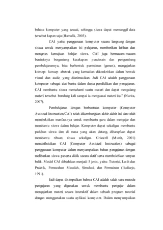 bahasa komputer yang sesuai, sehingga siswa dapat memanggil data
tersebut kapan saja (Hamalik, 2003).
CAI yaitu penggunaan komputer secara langsung dengan
siswa untuk menyampaikan isi pelajaran, memberikan latihan dan
mengetes kemajuan belajar siswa. CAI juga bermacam-macam
bentuknya bergantung kecakapan pendesain dan pengembang
pembelajarannya, bisa berbentuk permainan (games), mengajarkan
konsep- konsep abstrak yang kemudian dikonkritkan dalam bentuk
visual dan audio yang dianimasikan. Jadi CAI adalah penggunaan
komputer sebagai alat bantu dalam dunia pendidikan dan pengajaran.
CAI membantu siswa memahami suatu materi dan dapat mengulang
materi tersebut berulang kali sampai ia menguasai materi itu.” (Nurita,
2007).
Pembelajaran dengan berbantuan komputer (Computer
Assisted Instruction/CAI) telah dikembangkan akhir-akhir ini dan telah
membuktikan manfaatnya untuk membantu guru dalam mengajar dan
membantu siswa dalam belajar. Komputer dapat sekaligus membantu
puluhan siswa dan di masa yang akan datang, diharapkan dapat
membantu ribuan siswa sekaligus. Criswell (Munir, 2001)
mendefinisikan CAI (Computer Assisted Instruction) sebagai
penggunaan komputer dalam menyampaikan bahan pengajaran dengan
melibatkan siswa peserta didik secara aktif serta membolehkan umpan
balik. Model CAI dibedakan menjadi 5 jenis, yaitu: Tutorial, Latih dan
Praktik, Pemecahan Masalah, Simulasi, dan Permainan (Budiarjo,
1991).
Jadi dapat disimpulkan bahwa CAI adalah salah satu metode
pengajaran yang digunakan untuk membantu pengajar dalam
mengajarkan materi secara interaktif dalam sebuah program tutorial
dengan menggunakan suatu aplikasi komputer. Dalam menyampaikan
 