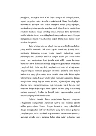 pengajaran, perangkat lunak CAI dapat mengontrol berbagai proses,
seperti penyajian materi kepada pemakai untuk dibaca dan dipelajari,
memberikan petunjuk dan latihan mengenai materi yang dipelajari,
memberikan pertanyaan dan masalah untuk dijawab serta memberikan
penilaian dari hasil belajar kepada pemakai. Pemakai dapat berinteraksi
melalui alat-alat input, seperti keyboard atau penekanan tombol dengan
menggunakan mouse, yang hasilnya dapat ditampilkan melalui layar
monitor dan printer.
Tutorial atau tutoring adalah bantuan atau bimbingan belajar
yang bersifat akademik oleh tutor kepada mahasiswa (tutee) untuk
membantu kelancaran proses belajar mandiri mahasiswa secara
perorangan atau kelompok berkaitan dengan materi ajar. Tutor adalah
orang yang memberikan ilmu kepada anak didik secara langsung,
mahasiswa lebih memahami konsep dan praktek pendidikan non formal
yang lebih baik. Pada interaksi yang berbentuk tutorial, prinsip dasar
langkah-langkah memulai penyajian informasi (materi) sama halnya
pada waktu menyajikan materi lewat tutorial tatap muka. Dalam sajian
tutorial tatap muka, biasanya tutor akan memulai kegiatannya dengan
menguraikan ruang lingkup materi tutorial, tujuan-tujuan yang ingin
dicapai, serta menginformasikan pula hubungan topik tutorial saat
disajikan dengan topik-topik pada kegiatan tutorial yang akan datang
(sebagai relevansi). Setelah itu barulah tutor menyampaikan materi
tutorial dengan pendekatan tertentu.
Definisi tutorial dalam pembelajaran berbasis komputer
sebagaimana diungkapkan Hernawan (2004) dan Rusman (2008)
adalah pembelajaran khusus dengan instruktur yang terkualifikasi
dengan menggunakan software komputer yang berisi materi pelajaran
yang bertujuan untuk memberikan pemahaman secara tuntas (mastery
learning) kepada siswa mengenai bahan atau materi pelajaran yang
 