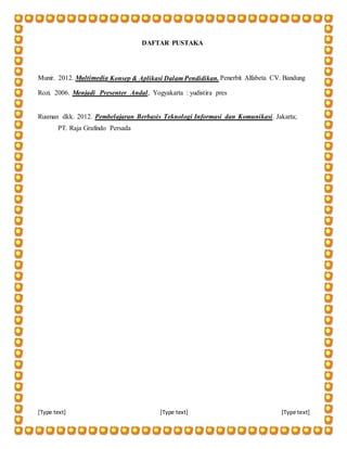 [Type text] [Type text] [Type text]
DAFTAR PUSTAKA
Munir. 2012. Multimedia Konsep & Aplikasi Dalam Pendidikan. Penerbit Alfabeta CV. Bandung
Rozi. 2006. Menjadi Presenter Andal, Yogyakarta : yudistira pres
Rusman dkk. 2012. Pembelajaran Berbasis Teknologi Informasi dan Komunikasi. Jakarta;
PT. Raja Grafindo Persada
 