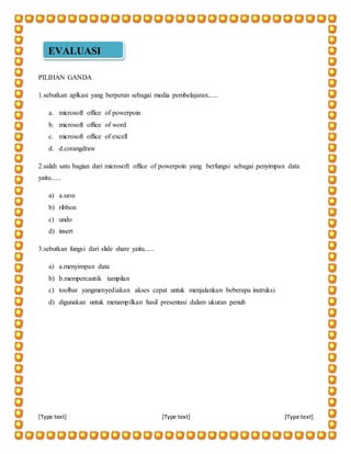 [Type text] [Type text] [Type text]
PILIHAN GANDA
1.sebutkan aplkasi yang berperan sebagai media pembelajaran......
a. microsoft office of powerpoin
b. microsoft office of word
c. microsoft office of excell
d. d.corangdraw
2.salah satu bagian dari microsoft office of powerpoin yang berfungsi sebagai penyimpan data
yaitu......
a) a.save
b) ribbon
c) undo
d) insert
3.sebutkan fungsi dari slide share yaitu......
a) a.menyimpan data
b) b.mempercantik tampilan
c) toolbar yangmenyediakan akses cepat untuk menjalankan beberapa instruksi.
d) digunakan untuk menampilkan hasil presentasi dalam ukuran penuh
EVALUASI
 