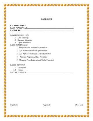 [Type text] [Type text] [Type text]
DAFTAR ISI
HALAMAN JUDUL.........................................................................................................
KATA PENGANTAR......................................................................................................
DAFTAR ISI.....................................................................................................................
BAB I PENDAHULUAN
1.1 Latar Belakang
1.2 Rumusan Masaalah
1.3 Tujuan Penulissan
BAB II PEMBAHASAN
1) Pengertian dari multimedia prentasion
2) Apa Manfaat MultiMedia presentasion
3) Apa Aplikasi Multimedia dalam Pendidikan
4) Apa saja Program Aplikasi Presentasi
5) Mengapa PowerPoint sebagai Media Presentasi
BAB III PENUTUP
3.1 Kesimpulan.
3.2 Saran
DAFTAR PUSTAKA........................................................................................................
 