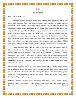 [Type text] [Type text] [Type text]
BAB I
PENDAHULAN
1.1 LATAR BELAKANG
Pembuatan dokumen presentasi melalui paket aplikasi Office merupakan metode yang
paling lazim digunakan. Salah satu aplikasi dominan untuk keperluan ini adalah Microsoft
PowerPoint. Pada umumnya, paket-paket Office alternatif di luar Microsoft Office juga
menyediakan aplikasi dengan fungsionalitas seripa. Namun, paket Microsoft Office saat ini telah
menjadi pilihan paling popular di kalangan pengguna computer di tanah air.Saat ini, rilis versi
terakhir PowerPoint adalah Microsoft Office PowerPoint 2013. Meskipun demikian, dapat pula
memanfaatkan versi-versi sebelumnya mengingat kemampuan dan fasilitas utama pada berbagai
versi PowerPoint secara prinsip adalah sama.Dilihat dari kaidah pembelajaran, meningkatkan
kadar hasil belajar yang tinggi, sangat ditunjang oleh penggunaan media pembelajaran. Melalui
media potensi indra peserta didik dapat diakomodasi sehingga kadar hasil belajar akan meningkat.
Konsep multimedia dari waktu ke waktu berubah-ubah pada setiap masanya. Pada era
60-an multimedia diartikan sebagai kumpulan atau gabungan dari berbagai peralatan media yang
berbeda untuk digunakan presentasi. Pada tahun 90-an, multimedia dimaknai sebagai
transmitting text, audio and graphics in real time. Makna yang lebih luas, menurut Gayestik
(1993) multimedia sebagai suatu sistem komunikasi interaktif berbasis komputer yang mampu
menciptakan, menyimpan, menyajikan, dan mengakses kembali informasi berupa teks, grafik,
suara, video atau animasi.
informasi/materi pengajaran melalui teks dapat diingat dengan baik jika disertai dengan gambar.
Hal ini dijelaskan dengan dual coding theory. Menurut teori ini, sistem kognitif manusia terdiri
dari dua sub siste, yaitu sistem verbal dan sistem gambar (visual). Jadi dengan adanya gambar
dalam teks dapat meningkatkan memori oleh karena adanya dual coding dalam memori
(bandingkan dengan single coding).
Multimedia presentasi digunakan untuk menjelaskan materi-materi yang sifatnya teoritis,
digunakan dalam pembelajaran klasikal dengan group belajar yang cukup banyak diatas 50
 