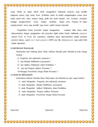 [Type text] [Type text] [Type text]
orang. Media ini cukup efektif sebab menggunakan multimedia projector yang memiliki
jangkauan pancar yang cukup besar. Kelebihan media ini adalah menggabungkan semua unsur
media seperti teks, video, animasi, image, grafik dan sound menjadi satu kesatuan penyajian,
sehingga mengakomodasi sesuai dengan modalitas belajar siswa. Program ini dapat
mengakomodasi siswa yang memiliki type visual, auditif maupun kinestetik.
Pengelolahan bahan presentasi dengan menggunakan computer tidak hanya untuk
dipresentasikan dengan menggunakan alat presentasi digital dalam bentuk multimedia projector
(seperti LCD, In Focus dan sejenisnya), melainkan dapat dipresentasikan melalui peralatan
proyeksi lainnya, seperti over head projector (OHP) dan film slidesprojector yang sudah lebih
dahulu diproduksi.
1.2 RUMUSAN MASALAH
Berdasarkan latar belakang diatas Maka ruMusan Masalah pada Makalah ini yaitu sebagai
berikud :
6) Pengertian dari multimedia prentasion ?
7) Apa Manfaat MultiMedia presentasion?
8) Apa Aplikasi Multimedia dalam Pendidikan ?
9) Apa saja Program Aplikasi Presentasi ?
10) Mengapa PowerPoint sebagai Media Presentasi ?
1.3 TUJUAN PENULISAN
berdasarkan ruMusan Masalah diatas Maka tujuan dari Makalah ini yaitu seagai berikud :
1) untuk Mengetahui Pengertian dari multimedia prentasion
2) untuk Mengetahui Manfaat MultiMedia presentasion
3) untuk Mengetahui Aplikasi Multimedia dalam Pendidikan
4) untuk Mengetahui Program Aplikasi Presentasi
5) untuk Mengetahui PowerPoint sebagai Media Presentasi
 