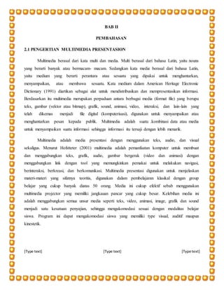 [Type text] [Type text] [Type text]
BAB II
PEMBAHASAN
2.1 PENGERTIAN MULTIMEDIA PRESENTASION
Multimedia berasal dari kata multi dan media. Multi berasal dari bahasa Latin, yaitu nouns
yang berarti banyak atau bermacam- macam. Sedangkan kata media berasal dari bahasa Latin,
yaitu medium yang berarti perantara atau sesuatu yang dipakai untuk menghantarkan,
menyampaikan, atau membawa sesuatu. Kata medium dalam American Heritage Electronic
Dictionary (1991) diartikan sebagai alat untuk mendistribusikan dan mempresentasikan informasi.
Berdasarkan itu multimedia merupakan perpaduan antara berbagai media (format file) yang berupa
teks, gambar (vektor atau bitmap), grafik, sound, animasi, video, interaksi, dan lain-lain yang
telah dikemas menjadi file digital (komputerisasi), digunakan untuk menyampaikan atau
menghantarkan pesan kepada publik. Multimedia adalah suatu .kombinasi data atau media
untuk menyampaikan suatu informasi sehingga informasi itu tersaji dengan lebih menarik.
Multimedia adalah media presentasi dengan menggunakan teks, audio, dan visual
sekaligus. Menurut Hofstteter (2001) multimedia adalah pemanfaatan komputer untuk membuat
dan menggabungkan teks, grafik, audio, gambar bergerak (video dan animasi) dengan
menggabungkan link dengan tool yang memungkinkan pemakai untuk melakukan navigasi,
berinteraksi, berkreasi, dan berkomunikasi. Multimedia presentasi digunakan untuk menjelaskan
materi-materi yang sifatnya teoritis, digunakan dalam pembelajaran klasikal dengan group
belajar yang cukup banyak diatas 50 orang. Media ini cukup efektif sebab menggunakan
multimedia projector yang memiliki jangkauan pancar yang cukup besar. Kelebihan media ini
adalah menggabungkan semua unsur media seperti teks, video, animasi, image, grafik dan sound
menjadi satu kesatuan penyajian, sehingga mengakomodasi sesuai dengan modalitas belajar
siswa. Program ini dapat mengakomodasi siswa yang memiliki type visual, auditif maupun
kinestetik.
 