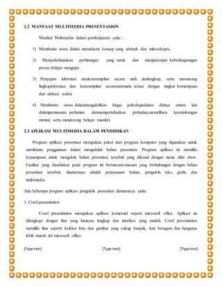 [Type text] [Type text] [Type text]
2.2 MANFAAT MULTIMEDIA PRESENTASION
Manfaat Multimedia dalam pembelajaran yaitu :
1) Membantu siswa dalam memahami konsep yang abstrak dan mikroskopis,
2) Menyederhanakan perhitungan yang rumit, dan mempercepat keberlangsungan
proses belajar mengajar.
3) Penyajian informasi atauketerampilan secara utuh danlengkap, serta merancang
lingkupinformasi dan keterampilan secarasistematis sesuai dengan tingkat kemampuan
dan alokasi waktu
4) Membantu siswa dalammengaktifkan fungsi psikologisdalam dirinya antara lain
dalampemusatan perhatian danmempertahankan perhatian,memelihara keseimbangan
mental, serta mendorong belajar mandiri.
2.3 APLIKASI MULTIMEDIA DALAM PENDIDIKAN
Program aplikasi presentasi merupakan paket dari program komputer yang digunakan untuk
membantu penggunaan dalam mengelolah bahan presentasi. Program aplikasi ini memiliki
kemampuan untuk mengelola bahan presentasi tersebut yang dikenal dengan nama slide show.
Fasilitas yang disediakan pada program ini bermacam-macam yang berhubungan dengan bahan
presentasi tersebut, diantaranya adalah penyusunan bahan, pengelola teks, grafis, dan
multimedia.
Ada beberapa program aplikasi pengelola presentasi diantaranya yaitu:
1. Corel presentation
Corel presentation merupakan aplikasi komersial seperti microsoft office. Aplikasi ini
dilengkapi dengan fitur yang lumayan lengkap dan interface yang mudah. Corel presentation
memiliki fitur seperti: koleksi foto dan gambar yang cukup banyak, font beragam dan harganya
lebih murah dri microsoft office.
 