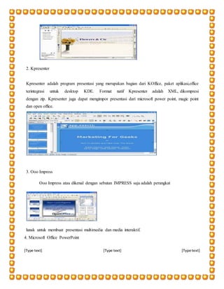 [Type text] [Type text] [Type text]
2. Kpresenter
Kpresenter adalah program presentasi yang merupakan bagian dari KOffice, paket aplikasi,office
terintegrasi untuk desktop KDE. Format natif Kpresenter adalah XML, dikompresi
dengan zip. Kpresenter juga dapat mengimpor presentasi dari microsoft power point, magic point
dan open office.
3. Ooo Impress
Ooo Impress atau dikenal dengan sebutan IMPRESS saja adalah perangkat
lunak untuk membuat presentasi multimedia dan media interaktif.
4. Microsoft Office PowerPoint
 