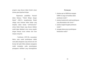10
program yang disusun dalam bentuk satuan
tertentu guna keperluan belajar.
Departemen pendidikan Nasional
dalam bukunya “Teknik Belajar dengan
Modul” (2002:5), mendefinisikan Modul
sebagai suatu kesatuan bahan belajar yang
disajikan dalam bentuk “self-Instruction”
artinya bahan belajar yang disusun didalam
modul dapat dipelajari siswa secara mandiri
dengan bantuan secara terbatas dari Guru
ataupun orang lain.
. Vembriarto (1987:20), menyatakan
bahwa suatu modul pembelajaran adalah
suatu paket pengajaran yang memuat satu unit
konsep dari pada bahan pelajaran pengajaran
modul merupakan usaha penyelengraan
peengajaran indifidual yang memungkinkan
43
Pertanyaan
1. jelaskan apa itu GBIM dan mengapa
GBIM ini sangat di butuhkan dalam
pembuatan modul.?
2. jelaskan karakteristik modul pembelajaran
yang dikemukakan oleh Anwar ?
3. jelaskan langkah-langkah pembuatan
modul ?
4. mengapa dalam proses pembelajaran
berdasarkan modul ?
 