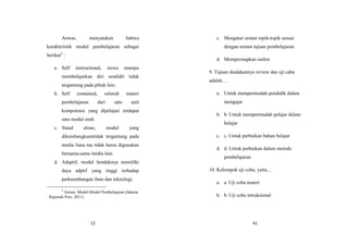 12
Anwar, menyatakan bahwa
karakteristik modul pembelajaran sebagai
berikut2
:
a. Self instructional, siswa mampu
membelajarkan diri sendidri tidak
tergantung pada pihak lain.
b. Self contained, seluruh materi
pembelajaran dari satu unit
kompotensi yang dipelajari terdapat
satu modul utuh.
c. Stand alone, modul yang
dikembangkanntidak tergantung pada
media liana tau tidak harus digunakan
bersama-sama media lain.
d. Adaptif, modul hendaknya memiliki
daya adptif yang tinggi terhadap
perkeembangan ilmu dan teknologi.
2
Anwar, Model-Model Pembelajaran (Jakarta
: Rajawali Pers, 2011)
41
c. Mengatur urutan topik-topik sesuai
dengan urutan tujuan pembelajaran.
d. Mempersiapkan outlen
9. Tujuan diadakannya review dan uji caba
adalah…
a. Untuk mempermudah pendidik dalam
mengajar
b. b. Untuk mempermudah pelajar dalam
belajar
c. c. Untuk perbaikan bahan belajar
d. d. Untuk perbaikan dalam metode
pembelajaran
10. Kelompok uji coba, yaitu…
a. a. Uji coba materi
b. b. Uji coba intruksional
 
