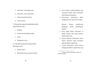 40
a. Ahli materi / ahli bidang studi
b. Ahli media / ahli instruksional
c. Ahli personal/ahli individu
d. Teman sejawat
7. beberapa hal yang perlu diperhatikan dalam
tahap finalisasi, yaitu..
a. Heading
b. Catatan kaki dan daftar pustaka
c. Layout
d. Penggunaan warna
8. Yang tidak termaksud Persiapan Outlen /
Rancangan, yaitu….
a. Menulis draft 1
b. Menentukan topic yang akan dimuat.
13
e. User friendly, modul hendaknya juga
memenuhi kaidah akrab bersahabat/
akrab dengan pemakainya.
f. Konsisitensi, konsisitensi dalam
penggunaan font, spasi dan tata letak.
Menurut Wijaya, Karakteristik
pengajaran modul pembelajaran
Adalah3
:
a. Siswa dapat belajar individual, ia
belajar dengan aktif tanpa bantuan
mksimal dari Guru.
b. Tujuan pelajaran dirumuskan secara
khusus. Rumusan tujuan bersumber
pada perubahan tingkah laku.
c. Tujuan dirumuskan secara khusus
sehingga perubahan tingkah laku yang
3
Wijaya, Media Pembelajaran. Jakarta: PT.
Grafindo Persada.
 