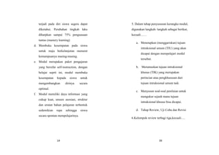14
terjadi pada diri siswa segera dapat
diketahui. Perubahan tingkah laku
diharpkan sampai 75% penguasaan
tuntas (mastery learning)
d. Membuka kesempatan pada siswa
untuk maju berkelanjutan menurut
kemampuanya masing-masing.
e. Modul merupakan paket pengajaran
yang bersifat self-instruction, dengan
belajar seprti ini, modul membuka
kesempatan kepada siswa untuk
mengembangkan dirinya secara
optimal.
f. Modul memiliki daya informasi yang
cukup kuat, unsure asosiasi, struktur
dan urutan bahan pelajaran terbentuk
sedemikian rupa sehingga siswa
secara spontan mempelajarinya.
39
5. Dalam tahap penyusunan kerangka modul,
digunakan langkah- langkah sebagai berikut,
kecuali……
a. Menetapkan (menggariskan) tujuan
intruksional umum (TIU) yang akan
dicapai dengan mempelajari modul
tersebut.
b. Merumuskan tujuan intruksional
khusus (TIK) yang merupakan
perincian atau pengkhususan dari
tujuan intruksional umum tadi.
c. Menyusun soal-soal penilaian untuk
mengukur sejauh mana tujuan
intruksional khusus bisa dicapai.
d. Tahap Review, Uji Coba dan Revisi
6.Kelompok review terbagi tiga,kecuali….
 
