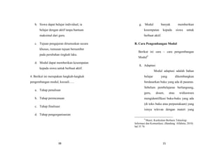 38
b. Siswa dapat belajar individual, ia
belajar dengan aktif tanpa bantuan
maksimal dari guru.
c. Tujuan pengajaran dirumuskan secara
khusus, rumusan tujuan bersumber
pada perubahan tingkah laku.
d. Modul dapat memberikan kesempatan
kepada siswa untuk berbuat aktif.
4. Berikut ini merupakan langkah-langkah
pengembangan modul, kecuali…..
a. Tahap penulisan
b. Tahap perencanaan
c. Tahap finalisasi
d. Tahap pengorganisasian
15
g. Modul banyak memberikan
kesempatan kepada siswa untuk
berbuat aktif.
B. Cara Pengembangan Modul
Berikut ini cara – cara pengembangan
Modul4
1. Adaptasi
Modul adaptasi adalah bahan
belajar yang dikembangkan
berdasarkan buku yang ada di pasaran.
Sebelum pembelajaran berlangsung,
guru, dosen, atau widiaswara
mengidentifikasi buku-buku yang ada
(di toko buku atau perpustakaan) yang
isinya relevan dengan materi yang
4
Munir, Kurikulum Berbasis Teknologi
Informasi dan Komunikasi, (Bandung :Alfabeta, 2010)
hal 35 76
 