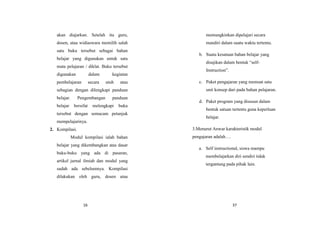 16
akan diajarkan. Setelah itu guru,
dosen, atau widiaswara memilih salah
satu buku tersebut sebagai bahan
belajar yang digunakan untuk satu
mata pelajaran / diklat. Buku tersebut
digunakan dalam kegiatan
pembelajaran secara utuh atau
sebagian dengan dilengkapi panduan
belajar. Pengembangan panduan
belajar bersifat melengkapi buku
tersebut dengan semacam petunjuk
mempelajarinya.
2. Kompilasi.
Modul kompilasi ialah bahan
belajar yang dikembangkan atas dasar
buku-buku yang ada di pasaran,
artikel jurnal ilmiah dan modul yang
sudah ada sebelumnya. Kompilasi
dilakukan oleh guru, dosen atau
37
memungkinkan dipelajari secara
mandiri dalam suatu waktu tertentu.
b. Suatu kesatuan bahan belajar yang
disajikan dalam bentuk “self-
Instruction”.
c. Paket pengajaran yang memuat satu
unit konsep dari pada bahan pelajaran.
d. Paket program yang disusun dalam
bentuk satuan tertentu guna keperluan
belajar.
3.Menurut Anwar karakteristik modul
pengajaran adalah….
a. Self instructional, siswa mampu
membelajarkan diri sendiri tidak
tergantung pada pihak lain.
 