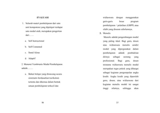 36
EVALUASI
1. Seluruh materi pembelajaran dari satu
unit kompotensi yang dipelajari terdapat
satu modul utuh, merupakan pengertian
dari……
a. Self Instructional
b. Self Contained
c. Stand Alone
d. Adaptif
2. Menurut Vembriarto Modul Pembelajaran
adalah…….
a. Bahan belajar yang dirancang secara
sistematis berdasarkan kurikulum
tertentu dan dikemas dalam bentuk
satuan pembelajaran terkecil dan
17
widiaswara dengan menggunakan
garis-garis besar program
pembelajaran / pelatihan (GBPP) atau
silabi yang disusun sebelumnya.
3. Menulis
Menulis adalah pengembangan modul
yang paling ideal. Bagi guru, dosen
atau widiaswara menulis sendiri
modul yang dipergunakan dalam
pembelajaran adalah pembuktian
dirinya sebagai seorang yang
professional. Bagi guru, dosen
terutama widiaswara menulis modul
merupakan tugas pokok yang dihargai
sebagai kegiatan pengumpulan angka
kredit. Angka kredit yang diperoleh
guru, dosen, atau widiaswara dari
kegiatan menulis modul ini sangat
tinggi nilainya, sehingga akan
 
