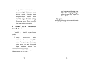 18
mengantarkan seorang mencapai
jabatan tertinggi. Hal tersebut sesuai
dengan tingkat kesulitan dalam
mengerjakannya. Menulis modul
memiliki tingkat kesulitan tertinggi
disbanding dengan kedua cara lain
yang telah diuraikan terdahulu.
C. Langkah-Langkah Pengembangan
Modul Berikut ini
Langkah – langkah pengembangan
modul.5
1) Tahap Perencanaan Tahap
perencanaan ini sangat penting dalam
proses Penngembangan Modul, agar
bahan belajar yang kita kembangkan
dapat membantu peserta didik
5
Rusman, Model-Model Pembelajaran
(Jakarta : Rajawali Pers, 2011) hal 95
35
http://materikulpai.blogspot.co.id/
2011/12/tata-cara-pengembangan-
modul- sebagai.html diakses 02
oktober 2015
http://guru
pembaharu.com/home/pengembangan-modul-
sebagai-bahan-ajar/20
 