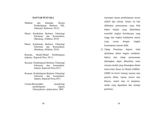 34
DAFTAR PUSTAKA
Mukhtar dan Iskandar, Desain
Pembelajaran Berbasis TIK,
(Jakarata: Referensi, 2012)
Munir, Kurikulum Berbasis Teknologi
Informasi dan Komunikasi,
(Bandung :Alfabeta, 2010)
Munir, Kurikulum Berbasis Teknologi
Informasi dan Komunikasi,
(Bandung :Alfabeta, 2010)
Rusman, Model-Model Pembelajaran
(Jakarta : Rajawali Pers, 2011)
Rusman. Pembelajaran Berbasis Teknologi
Informasi dan komunikasi.
Jakarta: Rajawali Press,2011.
Rusman. Pembelajaran Berbasis Teknologi
Informasi dan komunikasi.
Jakarta: Rajawali Press,2011
Usman,Basyiruddin, metodologi
pembelajaran Agama
Islam,jakarta: ciputat press, 2005.
19
mencapai tujuan pembelajaran secara
efektif dan efisien. Selain itu bila
dilakukan perencanaan yang baik
bahan belajar yang dihasilakan
memiliki tingkat keterbacaan yang
tinggi dan tingkat kedalaman materi
yang sesuai dengan tingkat
kemampuan sasaran didik.
2) Tahap Penulisan Seperti telah
dijelaskan dalam bagian terdahulu,
bahwa dari tahap perencanaan
diharapkan dapat dihasilkan suatu
rencana modul yang dituangkan dalam
Garis-Garis Besar Isi Modul (GBIM).
GBIM ini berisi tentang sasaran atau
peserta diklat, tujuan umum atau
khusus, materi atau isi pelajaran,
media yang digunakan dan strategi
penilaian.
 