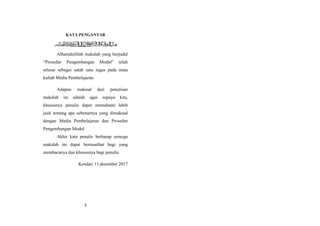 2
KATA PENGANTAR
Alhamdulillah makalah yang berjudul
“Prosedur Pengembangan Modul” telah
selesai sebagai salah satu tugas pada mata
kuliah Media Pembelajaran.
Adapun maksud dari penulisan
makalah ini adalah agar supaya kita,
khususnya penulis dapat memahami lebih
jauh tentang apa sebenarnya yang dimaksud
dengan Media Pembelajaran dan Prosedur
Pengembangan Modul
Akhir kata penulis berharap semoga
makalah ini dapat bermanfaat bagi yang
membacanya dan khususnya bagi penulis.
Kendari 11,desember 2017
 