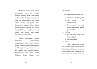 32
Kegunaan modul dalam proses
pembelajaran antara lain: sebagai
penyedia informasi dasar karena dalam
modul disajikan berbagai materi pokok
yang bisa dikembangkan lebih lanjut
sebagai petunjuk bagi peserta didik.
Dismping itu kegunaan lainnya adalah
menjadi petunjuk pengajar yang efektif
bagi pendidik serta menjadi bahan untuk
berlatih bagi peserta didik dalam
melakukan penilaian sendiri.
Modul pembelajaran disusun
berdasarkan prinsip-prinsip
pengembangan suatu modul, meliputi
analisis kebutuhan, pengembangan desain
modul, implementasi,penilaian, evaluasi,
dan validasi, serta jaminan kualitas.
Pengembangan suatu desain modul
dilakukan dengan tahapan yaitu
21
 Reviewer
Ada tiga kelompok reviewer, yaitu
a. Ahli materi / ahli bidang studi
b. Ahli media / ahli
instruksional 98
c. Teman sejawat / tutor yang
sering berhubungan dengan
peserta diklat
 Uji Coba
a. Uji coba tatap muka dalam
kelompok kecil
b. Uji coba lapangan
 Revisi
Tujuan diadakannya review
dan uji caba adalah untuk perbaikan
bahan belajar. Bila semua informasi
atau komentar yang didapatkan dari
ahli materi, ahli media, dan teman
 