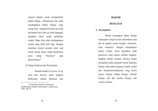 22
sejawat dipakai untuk memperbaiki
bahan belajar, sebenarnaya kita telah
mendapatkan bahan belajar yang
cukup baik. Apalagi bila hasil uji coba
kelompok kecil dan uji coba lapangan
dijadikan dasar untuk perbaikan
modul. Maka kita telah mendapatkan
modul yang lebih baik lagi. Dengan
demikian modul tersebut telah siap
untuk masuk dalam tahap berikutnya
yaitu tahap “finalisasi” atau
penyelesaian.6
4) Tahap Finalisasi dan Pencetakan
Setelah modul di review, di uji
coba dan direvisi maka langkah
berikutnya adalah finalisasi dan
6
Usman,Basyiruddin, metodologi
pembelajaran Agama Islam,jakarta: ciputat press,
2005. Hal 25
31
BAB III
PENUTUP
A. Kesimpulan
Modul merupakan bahan belajar
terprogram yang di susun sedemikian rupa
dan di sajikan secara terpadu, sistematis,
serta terperinci. dengan mempelajari
materi modul, siswa diarahkan pada
pencarian suatu tujuan melalui langkah-
langkah belajar tertentu, Karena modul
merupakan paket program untuk keprluan
belajar. Satu paket program modul, terdiri
dari komponen-komponen yang berisi
tujuan belajar, bahan belajar, metode
belajar, alat dan sumber belajar, dan
sistem evaluasi.
 