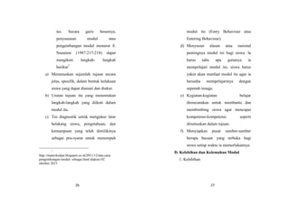 26
tes. Secara garis besarnya,
penyusunan modul atau
pengembangan modul menurut S.
Nasution (1987:217-218) dapat
mengikuti langkah- langkah
berikut7
a) Merumuskan sejumlah tujuan secara
jelas, spesifik, dalam bentuk kelakuan
siswa yang dapat diamati dan diukur.
b) Urutan tujuan itu yang menentukan
langkah-langkah yang diikuti dalam
modul itu.
c) Tes diagnostik untuk mengukur latar
belakang siswa, pengetahuan, dan
kemampuan yang telah dimilikinya
sebagai pra-syarat untuk menempuh
7
http://materikulpai.blogspot.co.id/2011/12/tata-cara-
pengembangan-modul- sebagai.html diakses 02
oktober 2015
27
modul itu (Entry Behaviour atau
Entering Behaviour).
d) Menyusun alasan atau rasional
pentingnya modul ini bagi siswa. Ia
harus tahu apa gunanya ia
mempelajari modul ini, siswa harus
yakin akan manfaat modul itu agar ia
bersedia mempelajarinya dengan
sepenuh tenaga.
e) Kegiatan-kegiatan belajar
direncanakan untuk membantu dan
membimbing siswa agar mencapai
kompetensi-kompetensi seperti
dirumuskan dalam tujuan.
f) Menyiapkan pusat sumber-sumber
berupa bacaan yang terbuka bagi
siswa setiap waktu ia memerlukannya.
D. Kelebihan dan Kelemahan Modul
1. Kelebihan
 
