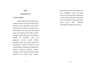4
BAB I
PENDAHULUAN
A.Latar belakang
Modul adalah bentuk pengajaran yang
bersifat individual, dan masih termaksud pada
klarifikasi metode pengajaran yang bersifat
inkonvensional, dimana siswa dapat belajar
tanpa kehadiran guru atau tidak melalui tatap
muka secara langsung. Oleh sebab itu modul
dianggap sebagai kebalikan dari pengajaran
klasikal dan merupakan reaksi dari
pengajaran klasi-kal tersebut. Modul
merupakan salah satu hasil atau produk dari
perkembangan teknologi instruksional yang
menggabungkan keuntungan-keuntungan dari
berbagai pengajaran individual lainnya.
Pengajaran modul telah diuji cobakan kepada
sejumlah siswa sekolah proyek perintis
49
4. Karena dalam proses pembelajaran guru
harus mengunakan modul yang mana
agar siswa lebih terarah dan lebih paham,
jika guru tidak mengunakan modul dalam
proses pembelajaran maka pembelajaran
tidak efisien dalam meberikan
pembelajaran terhadap siswa/siswinya.
 