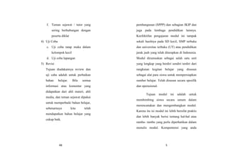 48
f. Teman sejawat / tutor yang
sering berhubungan dengan
peserta diklat
4) Uji Coba
c. Uji coba tatap muka dalam
kelompok kecil
d. Uji coba lapangan
5) Revisi
Tujuan diadakannya review dan
uji caba adalah untuk perbaikan
bahan belajar. Bila semua
informasi atau komentar yang
didapatkan dari ahli materi, ahli
media, dan teman sejawat dipakai
untuk memperbaiki bahan belajar,
sebenarnaya kita telah
mendapatkan bahan belajar yang
cukup baik.
5
pembangunan (SPPP) dan sebagian IKIP dan
juga pada lembaga pendidikan lainnya.
Keefektifan pengajaran modul ini tampak
sekali hasilnya pada SD kecil, SMP terbuka
dan universitas terbuka (UT) atau pendidikan
jarak jauh yang telah diterapkan di Indonesia.
Modul dirumuskan sebagai salah satu unit
yang lengkap yang berdiri sendiri terdiri dari
rangkaian kegitan belajar yang disusun
sebagai alat para siswa untuk mempersiapkan
sumber belajar. Telah disusun secara spesifik
dan operasional.
Tujuan modul ini adalah untuk
membimbing siswa secara umum dalam
merencanakan dan mengembangkan modul.
Karena itu isi modul ini lebih bersifat praktis
dan lebih banyak berisi tentang hal-hal atau
rambu- rambu yang perlu diperhatikan dalam
menulis modul. Kompentensi yang anda
 