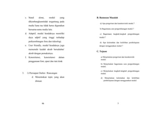 46
c. Stand alone, modul yang
dikembangkanntidak tergantung pada
media liana tau tidak harus digunakan
bersama-sama media lain.
d. Adaptif, modul hendaknya memiliki
daya adptif yang tinggi terhadap
perkeembangan ilmu dan teknologi.
e. User friendly, modul hendaknya juga
memenuhi kaidah akrab bersahabat/
akrab dengan pemakainya.
f. Konsisitensi, konsisitensi dalam
penggunaan font, spasi dan tata letak
3. 1) Persiapan Outlen / Rancangan
d. Menentukan topic yang akan
dimuat.
7
B. Rumusan Masalah
a) Apa pengertian dan karakterristik modul.?
b) Bagaimana cara pengembanagan modul.?
c) Bagaimana langkah-langkah pengembangan
modul.?
d) Apa kelemahan dan kelebihan pembelajaran
dengan menggunakan modul.?
C. Tujuan
a) Menjelaskan pengertian dan karakteristik
modul.
b) Menjelaskan bagaimana cara pengembangan
modul.
c) Menjelaskan langkah-langkah pengembangan
modul.
d) Menjelaskan kelemahan dan kelebihan
pembelajaran dengan menggunakan modul.
 