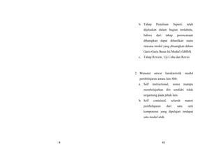 8 45
b. Tahap Penulisan Seperti telah
dijelaskan dalam bagian terdahulu,
bahwa dari tahap perencanaan
diharapkan dapat dihasilkan suatu
rencana modul yang dituangkan dalam
Garis-Garis Besar Isi Modul (GBIM).
c. Tahap Review, Uji Coba dan Revisi
2. Menurut anwar karakteristik modul
pembelajaran antara lain Sbb:
a. Self instructional, siswa mampu
membelajarkan diri sendidri tidak
tergantung pada pihak lain.
b. Self contained, seluruh materi
pembelajaran dari satu unit
kompotensi yang dipelajari terdapat
satu modul utuh.
 