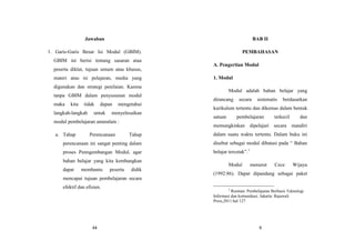 44
Jawaban
1. Garis-Garis Besar Isi Modul (GBIM).
GBIM ini berisi tentang sasaran atau
peserta diklat, tujuan umum atau khusus,
materi atau isi pelajaran, media yang
digunakan dan strategi penilaian. Karena
tanpa GBIM dalam penyusunan modul
maka kita tidak dapan mengetahui
langkah-langkah untuk menyelesaikan
modul pembelajaran antaralain :
a. Tahap Perencanaan Tahap
perencanaan ini sangat penting dalam
proses Penngembangan Modul, agar
bahan belajar yang kita kembangkan
dapat membantu peserta didik
mencapai tujuan pembelajaran secara
efektif dan efisien.
9
BAB II
PEMBAHASAN
A. Pengertian Modul
1. Modul
Modul adalah bahan belajar yang
dirancang secara sistematis berdasarkan
kurikulum tertentu dan dikemas dalam bentuk
satuan pembelajaran terkecil dan
memungkinkan dipelajari secara mandiri
dalam suatu waktu tertentu. Dalam buku ini
disebut sebagai modul dibatasi pada “ Bahan
belajar tercetak”.1
Modul menurut Cece Wijaya
(1992:86). Dapat dipandang sebagai paket
1
Rusman. Pembelajaran Berbasis Teknologi
Informasi dan komunikasi. Jakarta: Rajawali
Press,2011.hal 127
 
