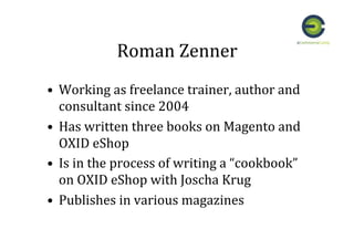 Roman	
  Zenner	
  
•  Working	
  as	
  freelance	
  trainer,	
  author	
  and	
  
consultant	
  since	
  2004	
  
•  Has	
  written	
  three	
  books	
  on	
  Magento	
  and	
  
OXID	
  eShop	
  
•  Is	
  in	
  the	
  process	
  of	
  writing	
  a	
  “cookbook”	
  
on	
  OXID	
  eShop	
  with	
  Joscha	
  Krug	
  
•  Publishes	
  in	
  various	
  magazines	
  
 