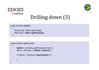 Drilling	
  down	
  (3)	
  
public function render()
{
$myConfig = $this->getConfig();
$oProduct = $this->getProduct();
}
public function getProduct()
{
$sOxid = oxConfig::getParameter( 'anid' );
$this->_oProduct = oxNew( 'oxarticle' );
if ( !$this->_oProduct->load( $sOxid ) ) {
...
}
}
 