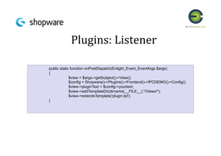 Plugins:	
  Listener	
  
!public static function onPostDispatch(Enlight_Event_EventArgs $args)
{
$view = $args->getSubject()->View();
$config = Shopware()->Plugins()->Frontend()->IPCDEMO()->Config();
$view->pluginText = $config->yourtext;
$view->addTemplateDir(dirname(__FILE__)."/Views/");
$view->extendsTemplate('plugin.tpl');
}
 