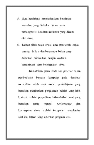 5. Guru hendaknya memperhatikan kesalahan-
kesalahan yang dilakukan siswa, serta
mendiagnosis kesulitan-kesulitan yang dialami
oleh siswa.
6. Latihan tidak boleh terlalu lama atau terlalu cepat,
lamanya latihan dan banyaknya bahan yang
dilatihkan disesuaikan dengan keadaan,
kemampuan, serta kesanggupan siswa
Karakteristik pada drills and practice dalam
pembelajaran berbasis komputer pada dasarnya
merupakan salah satu model pembelajaran yang
bertujuan memberikan pengalaman belajar yang lebih
konkret melalui penyediaan latihan-latihan soal yang
bertujuan untuk menguji performance dan
kemampuan siswa melalui kecepatan penyelesaian
soal-soal latihan yang diberikan program CBI.
 
