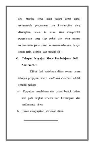 and practice siswa akan secara cepat dapat
memperoleh penguasaan dan keterampilan yang
diharapkan, selain itu siswa akan memperoleh
pengetahuan yang siap pakai dan akan mampu
menanamkan pada siswa kebiasaan-kebiasaan belajar
secara rutin, disiplin, dan mandiri.1[1]
C. Tahapan Penyajian Model Pembelajaran Drill
And Practice
Dilihat dari penjelasan diatas secara umum
tahapan penyajian model Drill and Practice adalah
sebagai berikut:
a. Penyajian masalah-masalah dalam bentuk latihan
soal pada tingkat tertentu dari kemampuan dan
performance siswa
b. Siswa mengerjakan soal-soal latihan
 