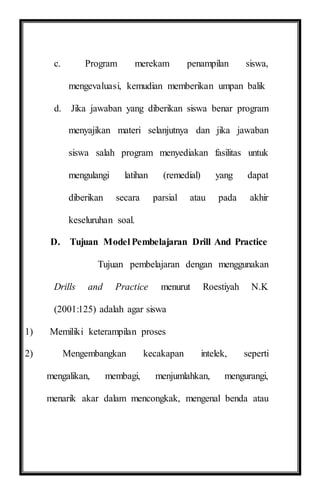 c. Program merekam penampilan siswa,
mengevaluasi, kemudian memberikan umpan balik
d. Jika jawaban yang diberikan siswa benar program
menyajikan materi selanjutnya dan jika jawaban
siswa salah program menyediakan fasilitas untuk
mengulangi latihan (remedial) yang dapat
diberikan secara parsial atau pada akhir
keseluruhan soal.
D. Tujuan Model Pembelajaran Drill And Practice
Tujuan pembelajaran dengan menggunakan
Drills and Practice menurut Roestiyah N.K
(2001:125) adalah agar siswa
1) Memiliki keterampilan proses
2) Mengembangkan kecakapan intelek, seperti
mengalikan, membagi, menjumlahkan, mengurangi,
menarik akar dalam mencongkak, mengenal benda atau
 