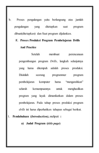 b. Proses pengulangan yaitu berlangsung atas jumlah
pengulangan yang ditetapkan saat program
dibuat(ditetapkan) dan Saat program dijalankan.
F. Proses Produksi Program Pembelajaran Drills
And Practice
Setelah membuat perencanaan
pengembangan program Drills, langkah selanjutnya
yang harus ditempuh adalah proses produksi.
Disinilah seorang programmer program
pembelajaran komputer harus “mengarahkan”
seluruh kemampuannya untuk menghasilkan
program yang layak dimanfaatkan dalam proses
pembelajaran. Pada tahap proses produksi program
drills ini harus diperhatikan tahapan sebagai berikut.
1. Pendahuluan (Introduction), meliputi :
a) Judul Program (title page)
 