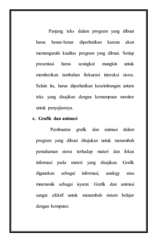 Panjang teks dalam program yang dibuat
harus benar-benar diperhatikan karena akan
memengaruhi kualitas program yang dibuat. Setiap
presentasi harus sesingkat mungkin untuk
memberikan tambahan frekuensi interaksi siswa.
Selain itu, harus diperhatikan keseimbangan antara
teks yang disajikan dengan kemampuan monitor
untuk penyajiannya.
c. Grafik dan animasi
Pembuatan grafik dan animasi dalam
program yang dibuat ditujukan untuk menambah
pemahaman siswa terhadap materi dan fokus
informasi pada materi yang disajikan. Grafik
digunakan sebagai informasi, analogy atau
mnemonik sebagai isyarat. Grafik dan animasi
sangat efektif untuk menambah sistem belajar
dengan komputer.
 