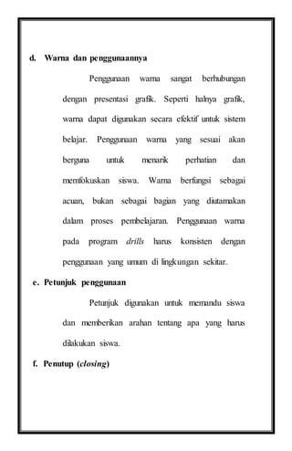 d. Warna dan penggunaannya
Penggunaan warna sangat berhubungan
dengan presentasi grafik. Seperti halnya grafik,
warna dapat digunakan secara efektif untuk sistem
belajar. Penggunaan warna yang sesuai akan
berguna untuk menarik perhatian dan
memfokuskan siswa. Warna berfungsi sebagai
acuan, bukan sebagai bagian yang diutamakan
dalam proses pembelajaran. Penggunaan warna
pada program drills harus konsisten dengan
penggunaan yang umum di lingkungan sekitar.
e. Petunjuk penggunaan
Petunjuk digunakan untuk memandu siswa
dan memberikan arahan tentang apa yang harus
dilakukan siswa.
f. Penutup (closing)
 