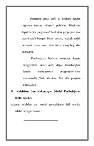 Penutupan pada drills di lengkapi dengan
ringkasan tentang informasi pelajaran. Ringkasan
dapat berupa judgement hasil akhir pengerjaan soal
seperti salah berapa, benar berapa, apakah sudah
mencapai batas lulus, atau harus mengulang dan
setersunya.
Pembelajaran berbasis komputer dengan
menggunakan model drills dapat dikembangkan
dengan menggunakan program/software
macromedia flash, Direktor MX atau program
lainnya.2[2]
G. Kelebihan Dan Kekurangan Model Pembelajaran
Drills Practice
Adapun kelebihan dari model pembelajaran drill practice
adalah sebagai berikut :
 