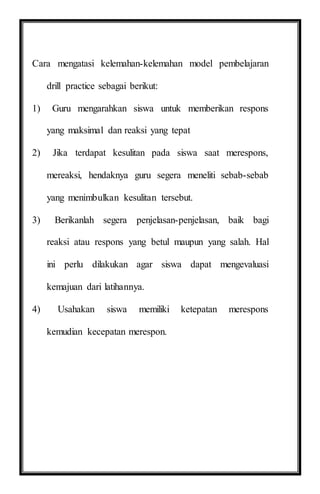 Cara mengatasi kelemahan-kelemahan model pembelajaran
drill practice sebagai berikut:
1) Guru mengarahkan siswa untuk memberikan respons
yang maksimal dan reaksi yang tepat
2) Jika terdapat kesulitan pada siswa saat merespons,
mereaksi, hendaknya guru segera meneliti sebab-sebab
yang menimbulkan kesulitan tersebut.
3) Berikanlah segera penjelasan-penjelasan, baik bagi
reaksi atau respons yang betul maupun yang salah. Hal
ini perlu dilakukan agar siswa dapat mengevaluasi
kemajuan dari latihannya.
4) Usahakan siswa memiliki ketepatan merespons
kemudian kecepatan merespon.
 
