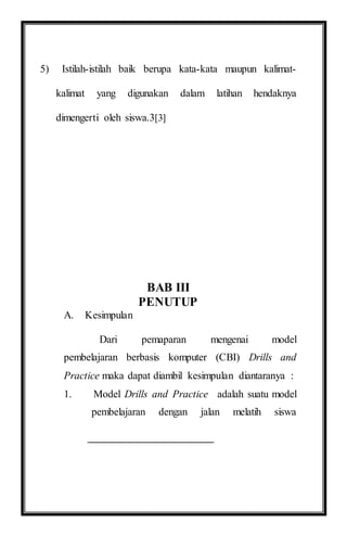 5) Istilah-istilah baik berupa kata-kata maupun kalimat-
kalimat yang digunakan dalam latihan hendaknya
dimengerti oleh siswa.3[3]
BAB III
PENUTUP
A. Kesimpulan
Dari pemaparan mengenai model
pembelajaran berbasis komputer (CBI) Drills and
Practice maka dapat diambil kesimpulan diantaranya :
1. Model Drills and Practice adalah suatu model
pembelajaran dengan jalan melatih siswa
 