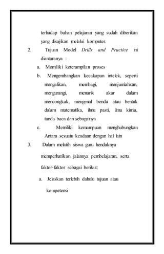 terhadap bahan pelajaran yang sudah diberikan
yang disajikan melalui komputer.
2. Tujuan Model Drills and Practice ini
diantaranya :
a. Memiliki keterampilan proses
b. Mengembangkan kecakapan intelek, seperti
mengalikan, membagi, menjumlahkan,
mengurangi, menarik akar dalam
mencongkak, mengenal benda atau bentuk
dalam matematika, ilmu pasti, ilmu kimia,
tanda baca dan sebagainya
c. Memiliki kemampuan menghubungkan
Antara sesuatu keadaan dengan hal lain
3. Dalam melatih siswa guru hendaknya
memperhatikan jalannya pembelajaran, serta
faktor-faktor sebagai berikut:
a. Jelaskan terlebih dahulu tujuan atau
kompetensi
 