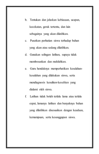 b. Tentukan dan jelaskan kebiasaan, ucapan,
kecekatan, gerak tertentu, dan lain
sebagainya yang akan dilatihkan.
c. Pusatkan perhatian siswa terhadap bahan
yang akan atau sedang dilatihkan.
d. Gunakan selingan latihan, supaya tidak
membosankan dan melelahkan.
e. Guru hendaknya memperhatikan kesalahan-
kesalahan yang dilakukan siswa, serta
mendiagnosis kesulitan-kesulitan yang
dialami oleh siswa.
f. Latihan tidak boleh terlalu lama atau terlalu
cepat, lamanya latihan dan banyaknya bahan
yang dilatihkan disesuaikan dengan keadaan,
kemampuan, serta kesanggupan siswa.
 