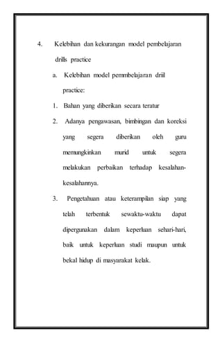 4. Kelebihan dan kekurangan model pembelajaran
drills practice
a. Kelebihan model pemmbelajaran driil
practice:
1. Bahan yang diberikan secara teratur
2. Adanya pengawasan, bimbingan dan koreksi
yang segera diberikan oleh guru
memungkinkan murid untuk segera
melakukan perbaikan terhadap kesalahan-
kesalahannya.
3. Pengetahuan atau keterampilan siap yang
telah terbentuk sewaktu-waktu dapat
dipergunakan dalam keperluan sehari-hari,
baik untuk keperluan studi maupun untuk
bekal hidup di masyarakat kelak.
 