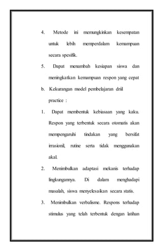 4. Metode ini memungkinkan kesempatan
untuk lebih memperdalam kemampuan
secara spesifik.
5. Dapat menambah kesiapan siswa dan
meningkatkan kemampuan respon yang cepat
b. Kekurangan model pembelajaran driil
practice :
1. Dapat membentuk kebiasaan yang kaku.
Respon yang terbentuk secara otomatis akan
mempengaruhi tindakan yang bersifat
irrasionil, rutine serta tidak menggunakan
akal.
2. Menimbulkan adaptasi mekanis terhadap
lingkungannya. Di dalam menghadapi
masalah, siswa menyelesaikan secara statis.
3. Menimbulkan verbalisme. Respons terhadap
stimulus yang telah terbentuk dengan latihan
 