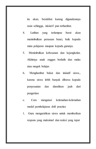 itu akan, berakibat kurang digunakannya
rasio sehingga, inisiatif pun terhambat.
4. Latihan yang terlampau berat akan
menimbulkan perasaan benci, baik kepada
mata pelajaran maupun kepada gurunya.
5. Menimbulkan kebosanan dan kejengkelan.
Akhirnya anak enggan berlatih dan malas
atau mogok belajar.
6. Menghambat bakat dan inisiatif siswa.,
karena siswa lebih banyak dibawa kepada
penyesuaian dan diarahkan jauh dari
pengertian
c. Cara mengatasi kelemahan-kelemahan
model pembelajaran driil practice
1. Guru mengarahkan siswa untuk memberikan
respons yang maksimal dan reaksi yang tepat
 
